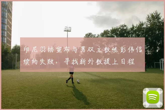 印尼羽协宣布与男双主教练彭伟信续约失败,寻找新外教提上日程