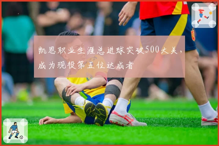 凯恩职业生涯总进球突破500大关，成为现役第五位达成者