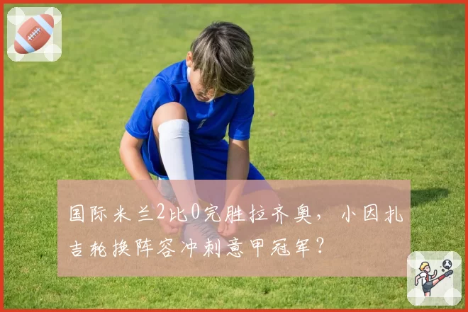 国际米兰2比0完胜拉齐奥，小因扎吉轮换阵容冲刺意甲冠军？