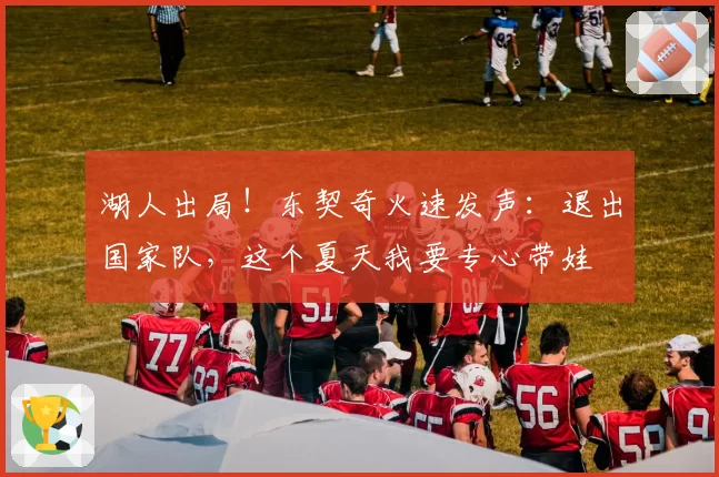 湖人出局!东契奇火速发声:退出国家队,这个夏天我要专心带娃