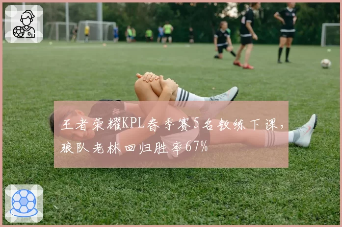 王者荣耀KPL春季赛5名教练下课，狼队老林回归胜率67%