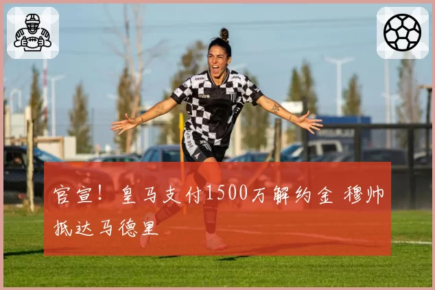 官宣!皇马支付1500万解约金 穆帅抵达马德里