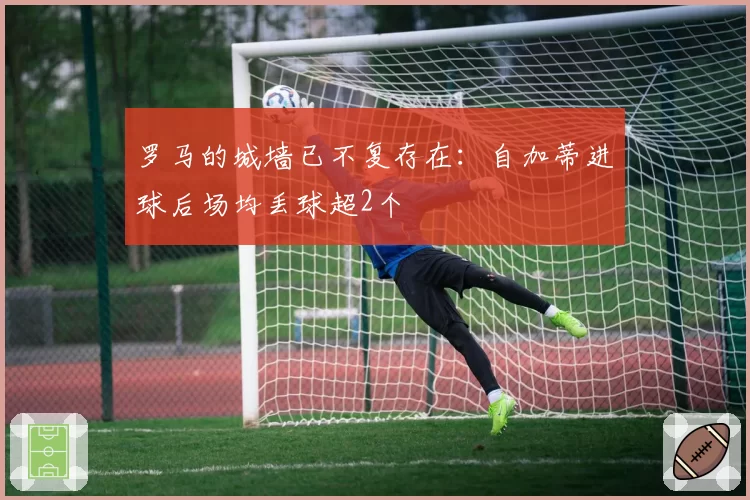 罗马的城墙已不复存在：自加蒂进球后场均丢球超2个