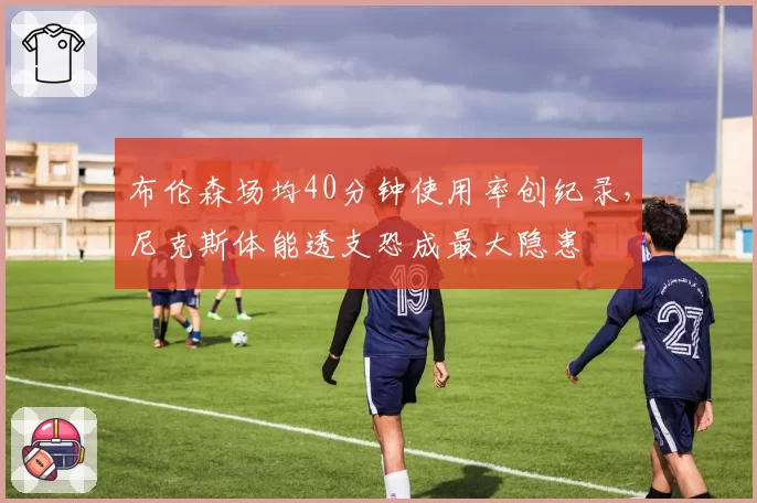 布伦森场均40分钟使用率创纪录,尼克斯体能透支恐成最大隐患