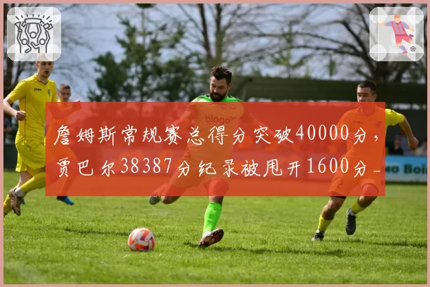 詹姆斯常规赛总得分突破40000分,贾巴尔38387分纪录被甩开1600分__br_