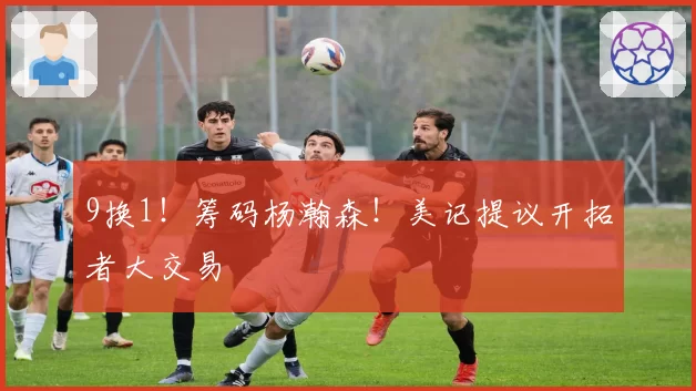 9换1！筹码杨瀚森！美记提议开拓者大交易