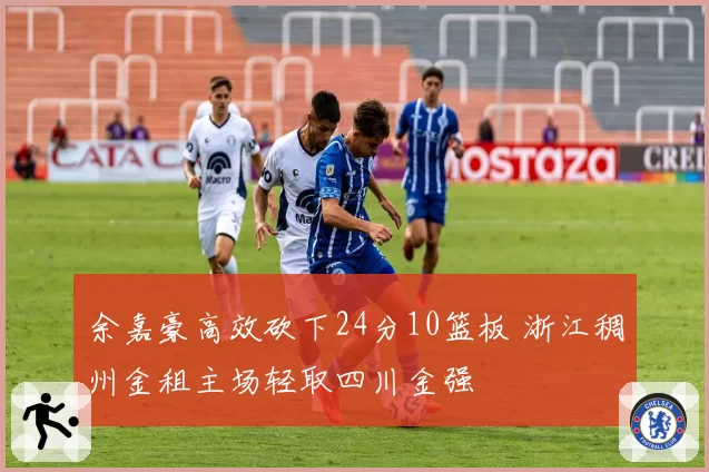 余嘉豪高效砍下24分10篮板 浙江稠州金租主场轻取四川金强