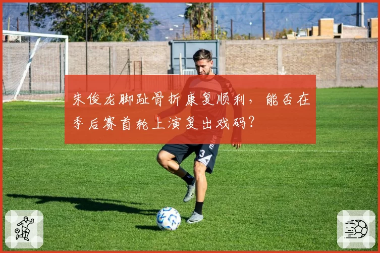 朱俊龙脚趾骨折康复顺利,能否在季后赛首轮上演复出戏码?