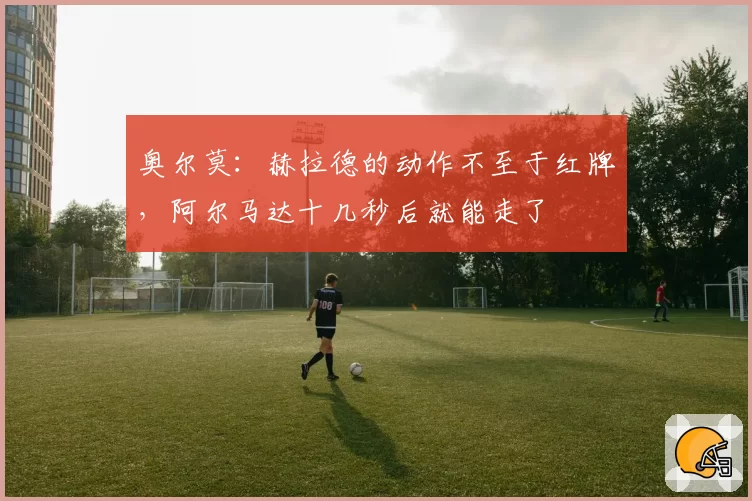 奥尔莫：赫拉德的动作不至于红牌，阿尔马达十几秒后就能走了