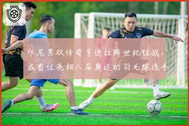 印尼男双传奇亨德拉跨世纪征战,成首位亮相八届奥运的羽毛球选手